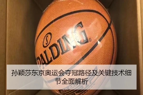 孙颖莎东京奥运会夺冠路径及关键技术细节全面解析